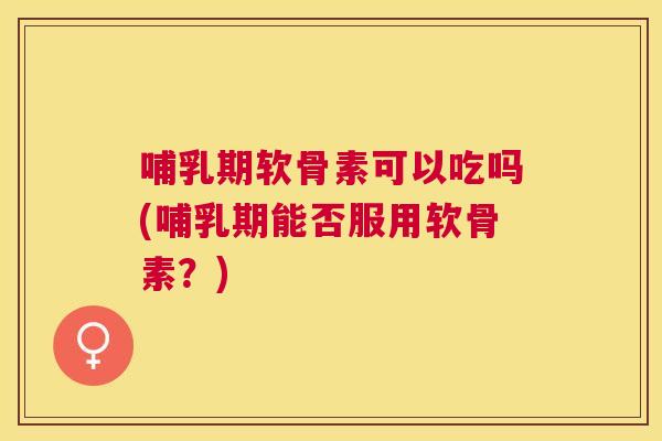 哺乳期软骨素可以吃吗(哺乳期能否服用软骨素？)