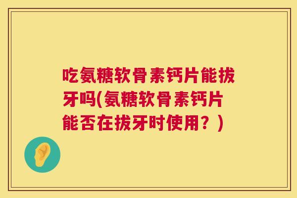 吃氨糖软骨素钙片能拔牙吗(氨糖软骨素钙片能否在拔牙时使用?)