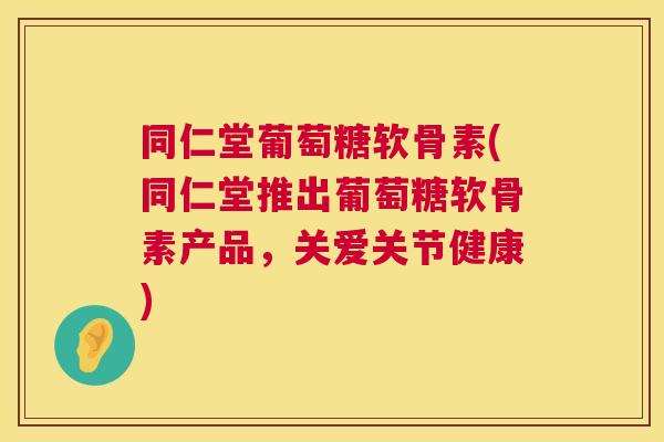 同仁堂葡萄糖软骨素(同仁堂推出葡萄糖软骨素产品，关爱关节健康)