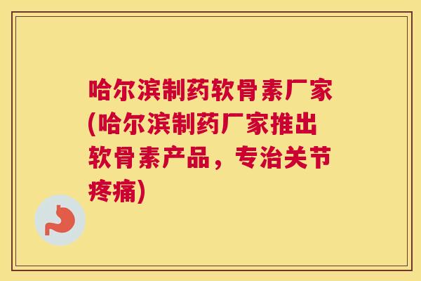 哈尔滨制药软骨素厂家(哈尔滨制药厂家推出软骨素产品，专治关节疼痛)