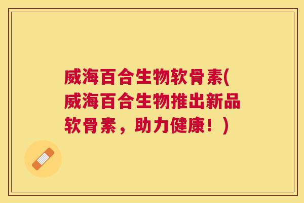 威海百合生物软骨素(威海百合生物推出新品软骨素，助力健康！)