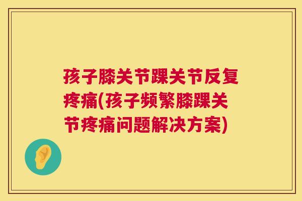 孩子膝关节踝关节反复疼痛(孩子频繁膝踝关节疼痛问题解决方案)