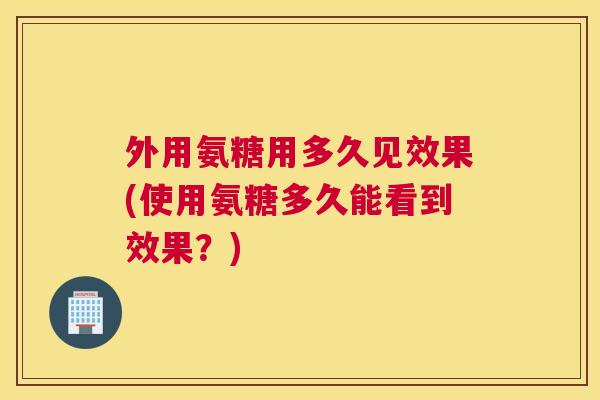 外用氨糖用多久见效果(使用氨糖多久能看到效果？)