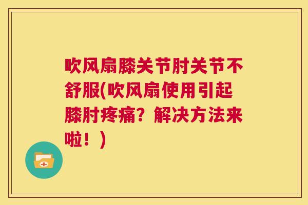 吹风扇膝关节肘关节不舒服(吹风扇使用引起膝肘疼痛？解决方法来啦！)