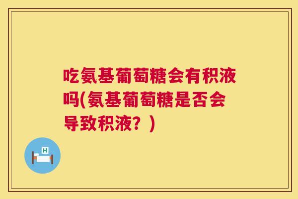 吃氨基葡萄糖会有积液吗(氨基葡萄糖是否会导致积液？)