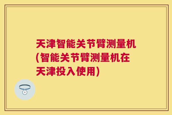 天津智能关节臂测量机(智能关节臂测量机在天津投入使用)