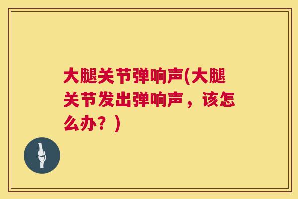 大腿关节弹响声(大腿关节发出弹响声,该怎么办?) 大腿关节弹响声(大腿关节发出弹响声,该怎么办?)