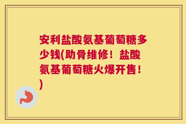 安利盐酸氨基葡萄糖多少钱(助骨维修！盐酸氨基葡萄糖火爆开售！)