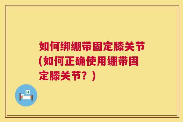 如何绑绷带固定膝关节(如何正确使用绷带固定膝关节？)