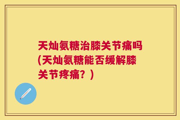天灿氨糖治膝关节痛吗(天灿氨糖能否缓解膝关节疼痛？)