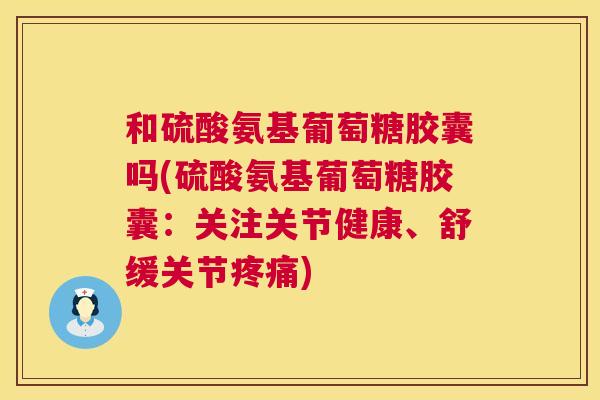 和硫酸氨基葡萄糖胶囊吗(硫酸氨基葡萄糖胶囊:关注关节健康、舒缓关节) 和硫酸氨基葡萄糖胶囊吗(硫酸氨基葡萄糖胶囊:关注关节健康、舒缓关节)