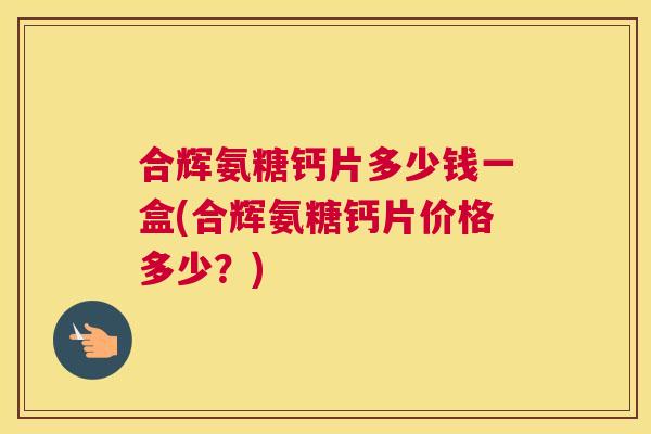 合辉氨糖钙片多少钱一盒(合辉氨糖钙片价格多少？)
