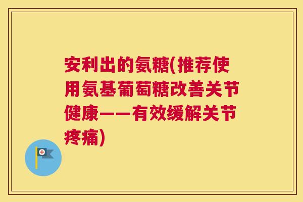 安利出的氨糖(推荐使用氨基葡萄糖改善关节健康——有效缓解关节疼痛)