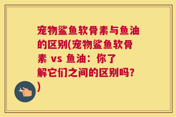 宠物鲨鱼软骨素与鱼油的区别(宠物鲨鱼软骨素 vs 鱼油：你了解它们之间的区别吗？)