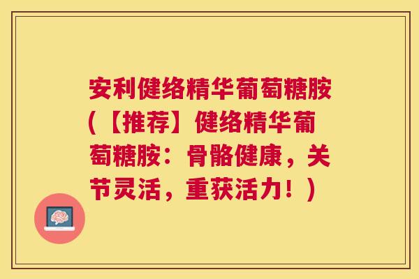 安利健络精华葡萄糖胺(【推荐】健络精华葡萄糖胺：骨骼健康，关节灵活，重获活力！)