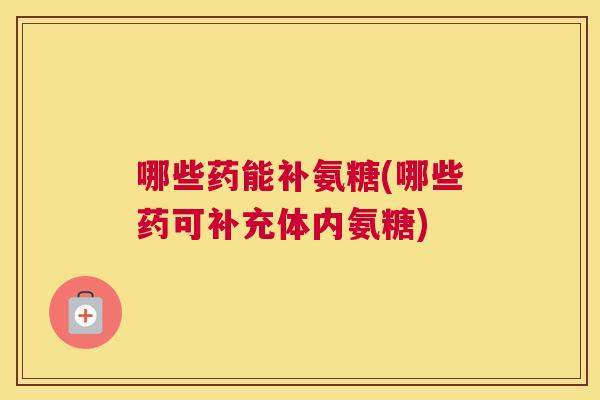 哪些药能补氨糖(哪些药可补充体内氨糖)