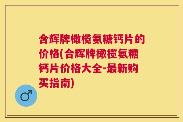 合辉牌橄榄氨糖钙片的价格(合辉牌橄榄氨糖钙片价格大全-最新购买指南)