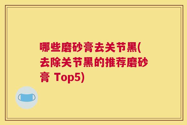 哪些磨砂膏去关节黑(去除关节黑的推荐磨砂膏 Top5)