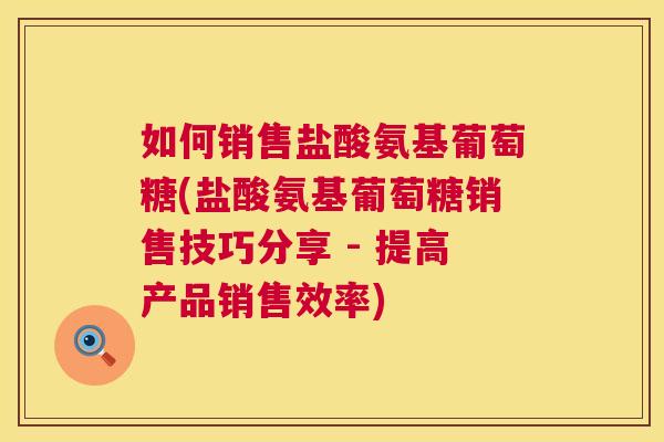 如何销售盐酸氨基葡萄糖(盐酸氨基葡萄糖销售技巧分享 - 提高产品销售效率)