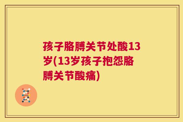 孩子胳膊关节处酸13岁(13岁孩子抱怨胳膊关节酸痛)