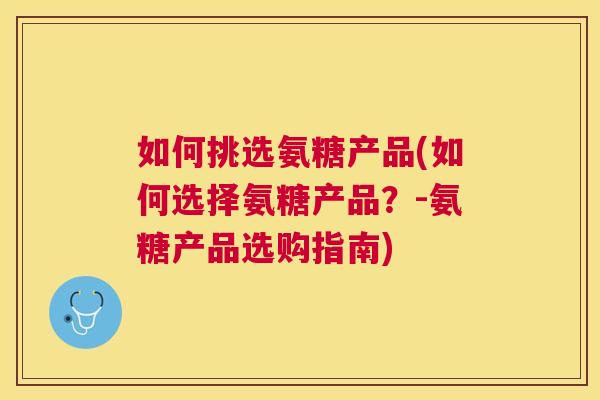如何挑选氨糖产品(如何选择氨糖产品？-氨糖产品选购指南)