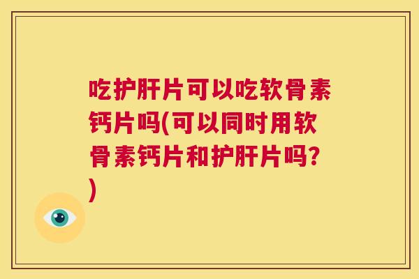吃护肝片可以吃软骨素钙片吗(可以同时用软骨素钙片和护肝片吗？)