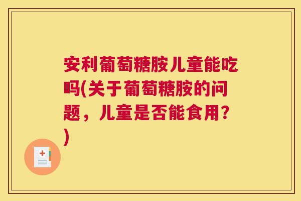 安利葡萄糖胺儿童能吃吗(关于葡萄糖胺的问题，儿童是否能食用？)