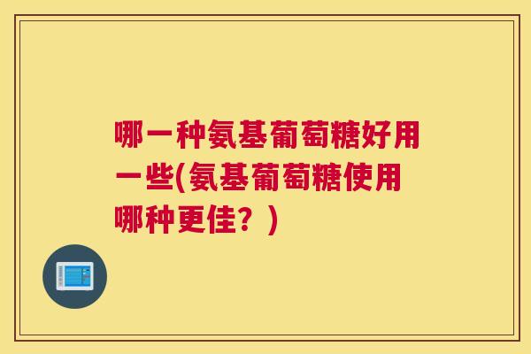 哪一种氨基葡萄糖好用一些(氨基葡萄糖使用哪种更佳？)