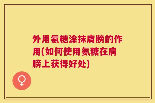 外用氨糖涂抹肩膀的作用(如何使用氨糖在肩膀上获得好处)
