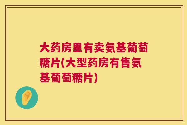 大药房里有卖氨基葡萄糖片(大型药房有售氨基葡萄糖片)