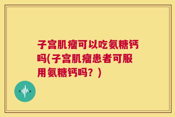 子宫肌瘤可以吃氨糖钙吗(子宫肌瘤患者可服用氨糖钙吗？)