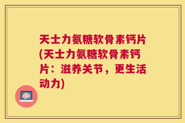 天士力氨糖软骨素钙片(天士力氨糖软骨素钙片：滋养关节，更生活动力)