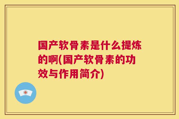 国产软骨素是什么提炼的啊(国产软骨素的功效与作用简介)