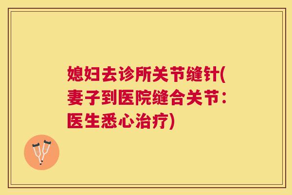 媳妇去诊所关节缝针(妻子到医院缝合关节：医生悉心治疗)