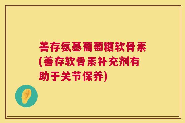 善存氨基葡萄糖软骨素(善存软骨素补充剂有助于关节保养)