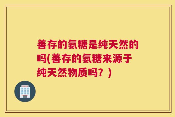 善存的氨糖是纯天然的吗(善存的氨糖来源于纯天然物质吗？)