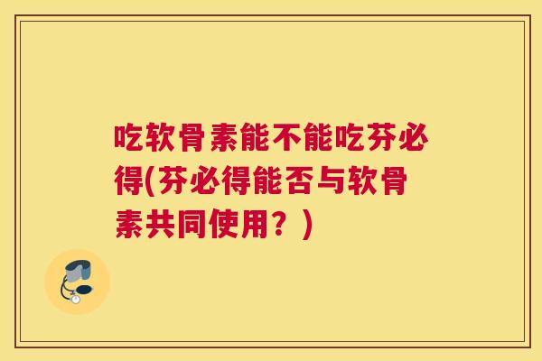 吃软骨素能不能吃芬必得(芬必得能否与软骨素共同使用？)
