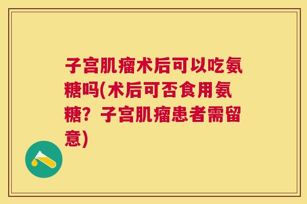 子宫肌瘤术后可以吃氨糖吗(术后可否食用氨糖？子宫肌瘤患者需留意)