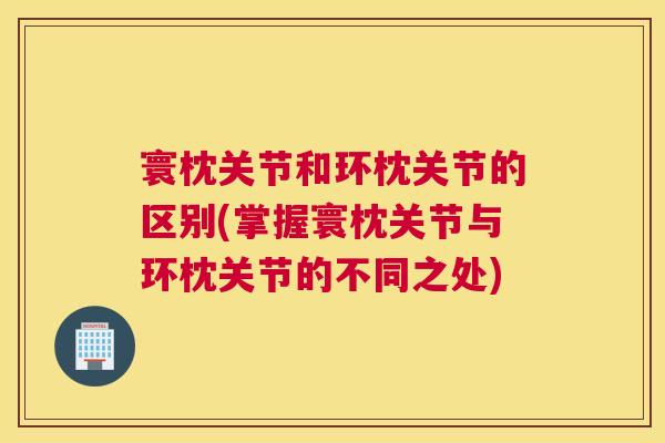 寰枕关节和环枕关节的区别(掌握寰枕关节与环枕关节的不同之处)