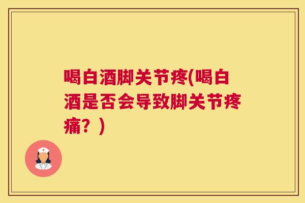 喝白酒脚关节疼(喝白酒是否会导致脚关节疼痛？)