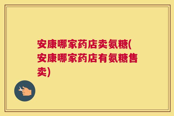 安康哪家药店卖氨糖(安康哪家药店有氨糖售卖)