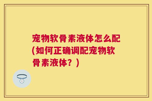 宠物软骨素液体怎么配(如何正确调配宠物软骨素液体？)