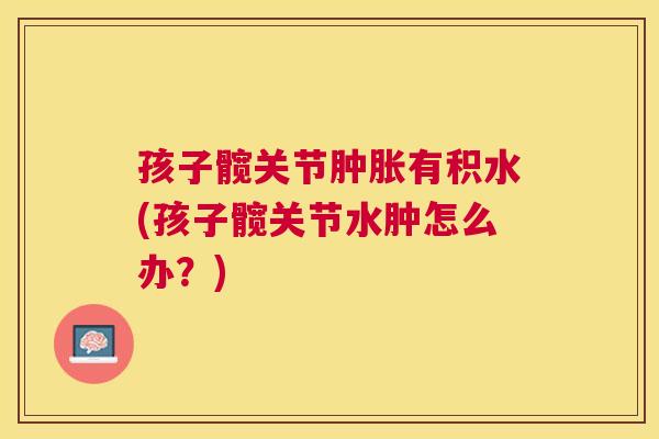 孩子髋关节肿胀有积水(孩子髋关节水肿怎么办？)
