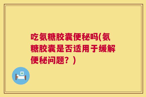 吃氨糖胶囊便秘吗(氨糖胶囊是否适用于缓解便秘问题？)