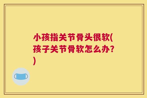小孩指关节骨头很软(孩子关节骨软怎么办？)