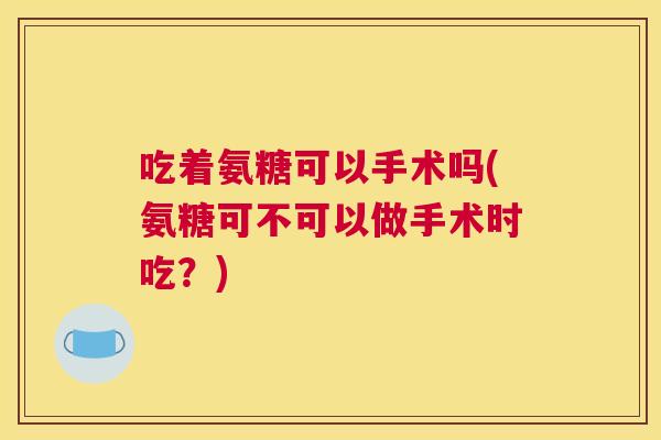 吃着氨糖可以手术吗(氨糖可不可以做手术时吃？)