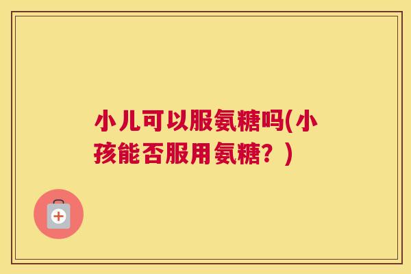 小儿可以服氨糖吗(小孩能否服用氨糖？)