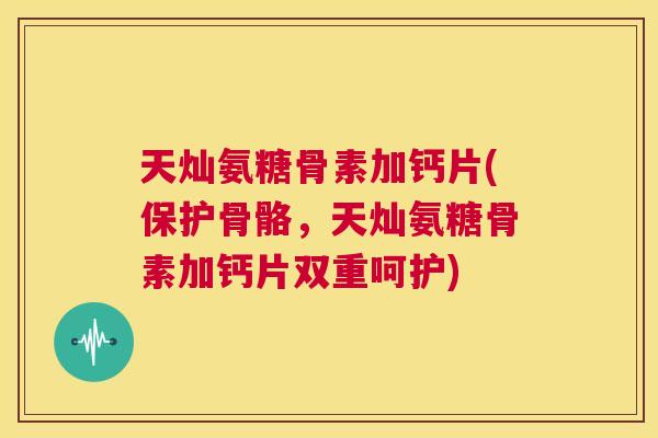 天灿氨糖骨素加钙片(保护骨骼，天灿氨糖骨素加钙片双重呵护)