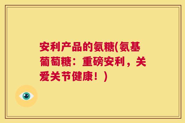 安利产品的氨糖(氨基葡萄糖：重磅安利，关爱关节健康！)