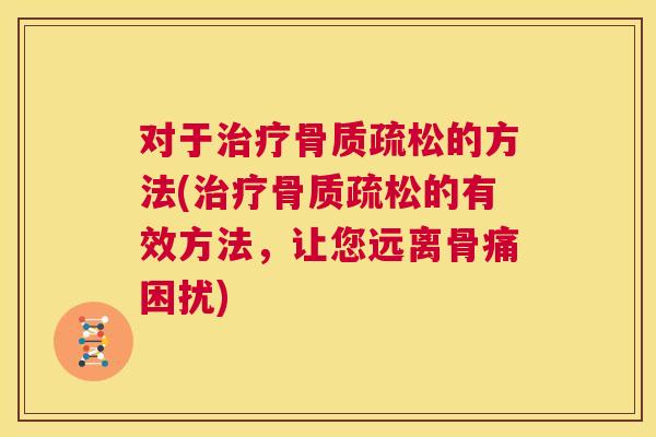对于治疗骨质疏松的方法(治疗骨质疏松的有效方法，让您远离骨痛困扰)
